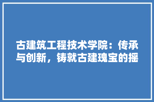古建筑工程技术学院：传承与创新，铸就古建瑰宝的摇篮