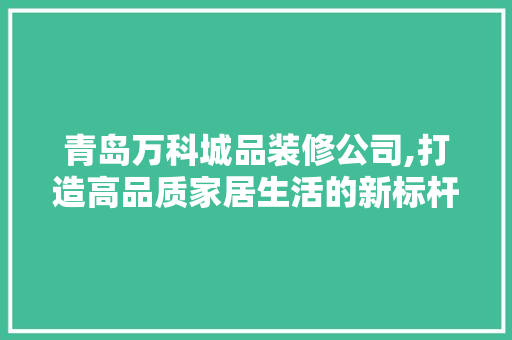 青岛万科城品装修公司,打造高品质家居生活的新标杆