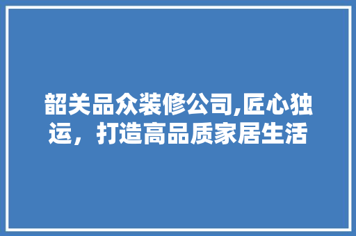 韶关品众装修公司,匠心独运，打造高品质家居生活
