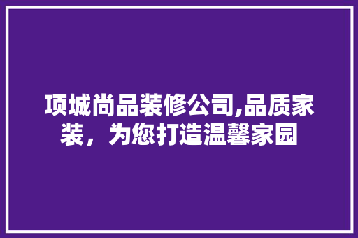项城尚品装修公司,品质家装，为您打造温馨家园