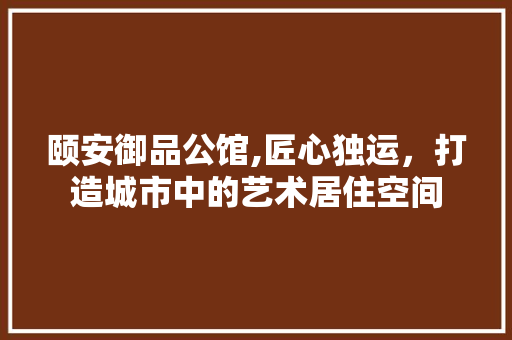 颐安御品公馆,匠心独运，打造城市中的艺术居住空间 现代风格装饰