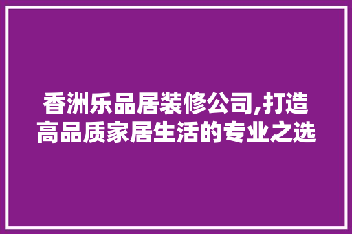 香洲乐品居装修公司,打造高品质家居生活的专业之选 室内设计