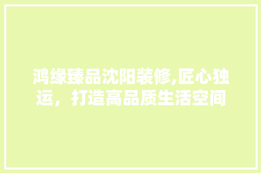 鸿缘臻品沈阳装修,匠心独运，打造高品质生活空间 家居装修