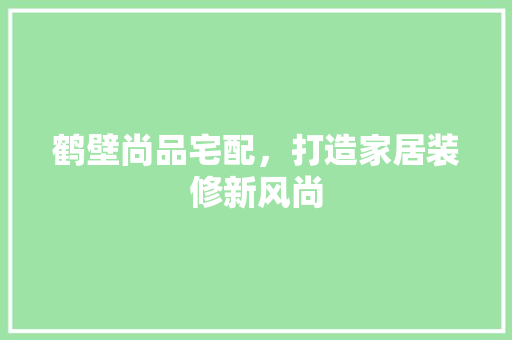 鹤壁尚品宅配，打造家居装修新风尚