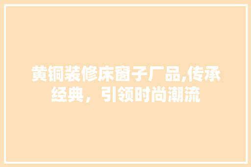 黄铜装修床窗子厂品,传承经典，引领时尚潮流