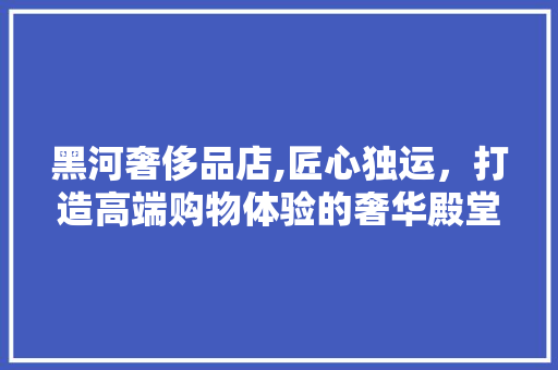 黑河奢侈品店,匠心独运，打造高端购物体验的奢华殿堂