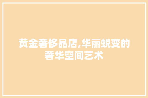 黄金奢侈品店,华丽蜕变的奢华空间艺术 木雕艺术
