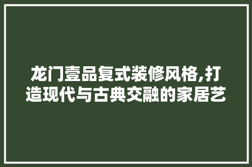 龙门壹品复式装修风格,打造现代与古典交融的家居艺术 中式风格装饰