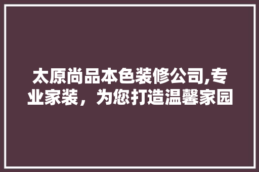 太原尚品本色装修公司,专业家装，为您打造温馨家园 室内设计
