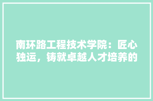 南环路工程技术学院：匠心独运，铸就卓越人才培养的摇篮