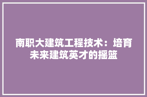 南职大建筑工程技术：培育未来建筑英才的摇篮 家居装修