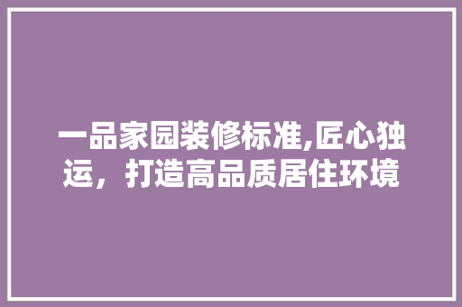 一品家园装修标准,匠心独运，打造高品质居住环境 家居装修