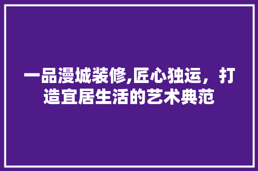 一品漫城装修,匠心独运，打造宜居生活的艺术典范 家居装修