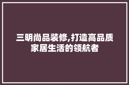 三明尚品装修,打造高品质家居生活的领航者 家居装修