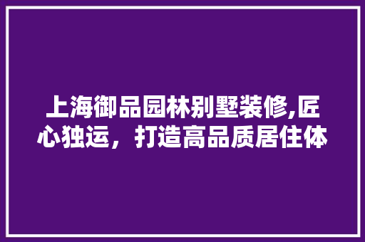 上海御品园林别墅装修,匠心独运，打造高品质居住体验