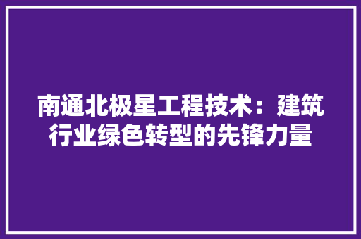 南通北极星工程技术：建筑行业绿色转型的先锋力量 家居装修