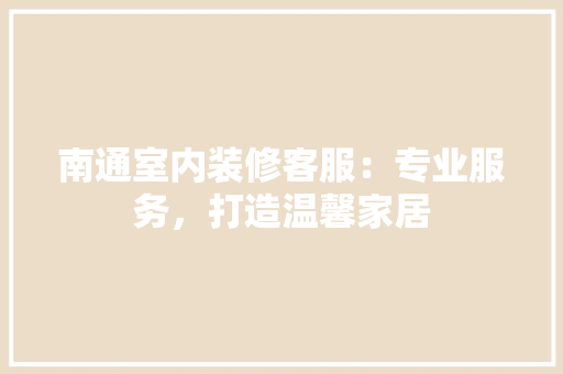 南通室内装修客服：专业服务，打造温馨家居 家居装修