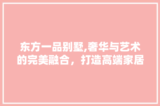 东方一品别墅,奢华与艺术的完美融合，打造高端家居典范