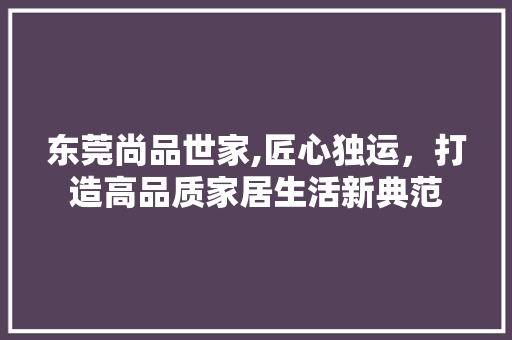 东莞尚品世家,匠心独运，打造高品质家居生活新典范 木雕艺术