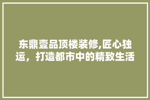 东鼎壹品顶楼装修,匠心独运，打造都市中的精致生活空间 中式风格装饰
