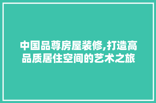 中国品尊房屋装修,打造高品质居住空间的艺术之旅 家居装修