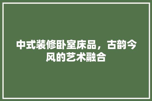 中式装修卧室床品，古韵今风的艺术融合 中式风格装饰