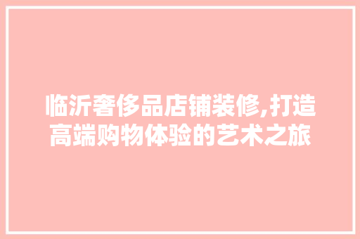 临沂奢侈品店铺装修,打造高端购物体验的艺术之旅 家居装修