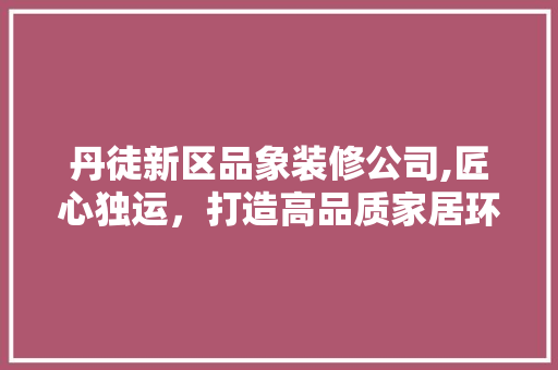 丹徒新区品象装修公司,匠心独运，打造高品质家居环境 地板材料