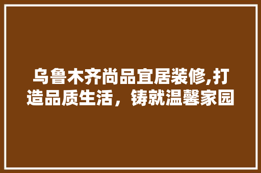 乌鲁木齐尚品宜居装修,打造品质生活，铸就温馨家园 现代风格装饰