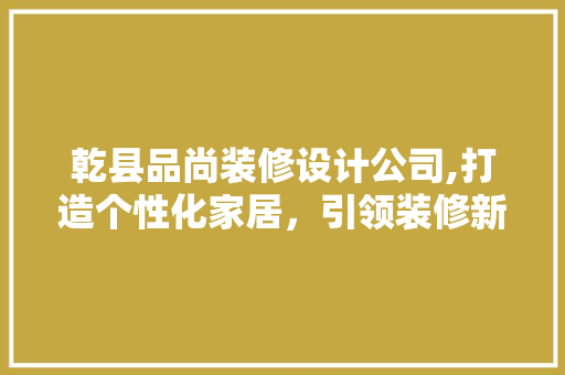 乾县品尚装修设计公司,打造个性化家居，引领装修新风尚 家居装修