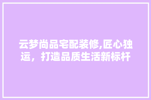 云梦尚品宅配装修,匠心独运，打造品质生活新标杆