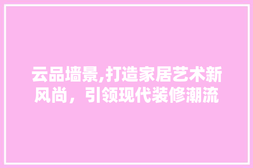 云品墙景,打造家居艺术新风尚，引领现代装修潮流 客厅装修