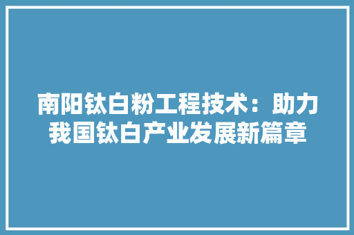 南阳钛白粉工程技术：助力我国钛白产业发展新篇章 家居装修