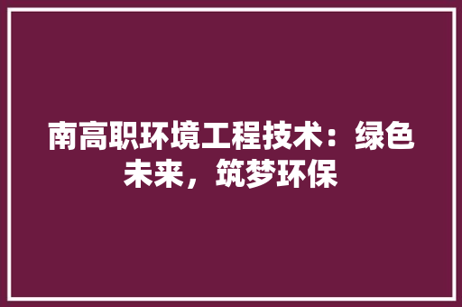 南高职环境工程技术：绿色未来，筑梦环保 家居装修