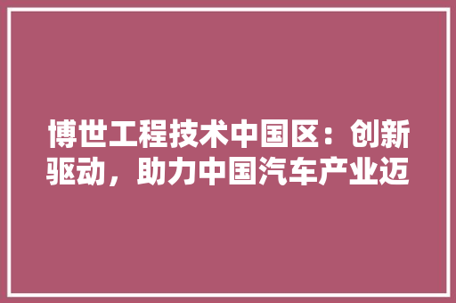 博世工程技术中国区：创新驱动，助力中国汽车产业迈向新高度 家居装修