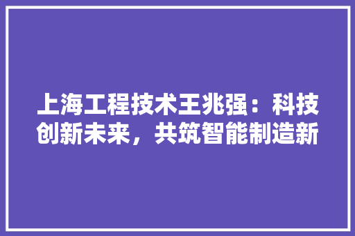 上海工程技术王兆强：科技创新未来，共筑智能制造新篇章 软装设计