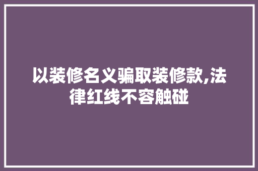以装修名义骗取装修款,法律红线不容触碰 软装设计