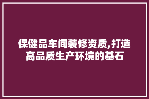 保健品车间装修资质,打造高品质生产环境的基石 木雕艺术