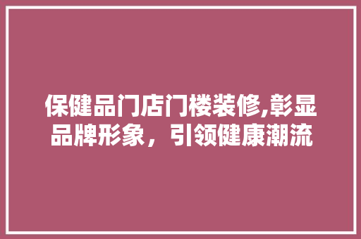 保健品门店门楼装修,彰显品牌形象，引领健康潮流 家居装修