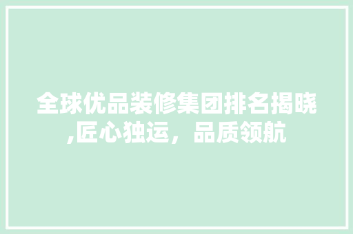 全球优品装修集团排名揭晓,匠心独运，品质领航 木雕艺术