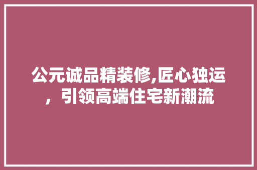 公元诚品精装修,匠心独运，引领高端住宅新潮流 木雕艺术
