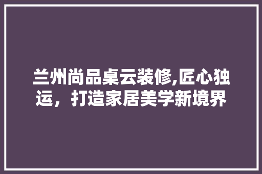 兰州尚品桌云装修,匠心独运，打造家居美学新境界 中式风格装饰