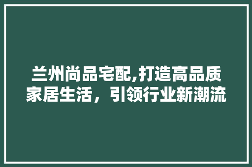 兰州尚品宅配,打造高品质家居生活，引领行业新潮流 中式风格装饰