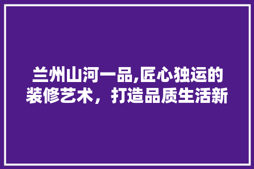 兰州山河一品,匠心独运的装修艺术，打造品质生活新标杆