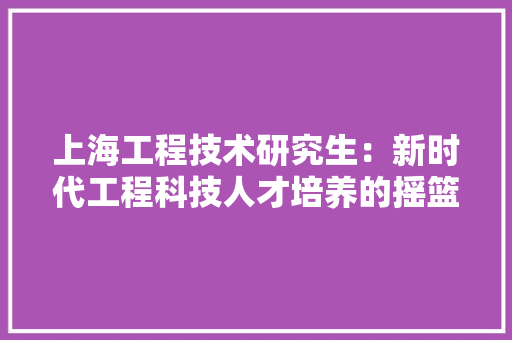上海工程技术研究生：新时代工程科技人才培养的摇篮 软装设计