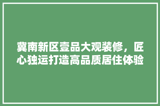 冀南新区壹品大观装修，匠心独运打造高品质居住体验 家居装修