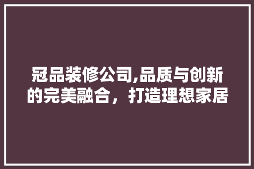 冠品装修公司,品质与创新的完美融合，打造理想家居生活 中式风格装饰