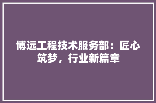 博远工程技术服务部：匠心筑梦，行业新篇章 家居装修