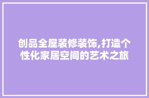 创品全屋装修装饰,打造个性化家居空间的艺术之旅 软装设计