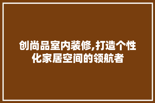 创尚品室内装修,打造个性化家居空间的领航者 木雕艺术